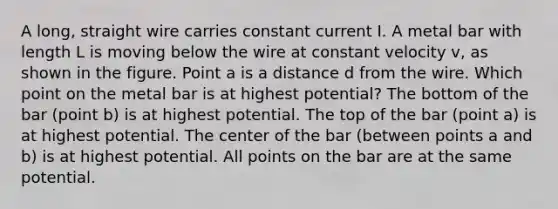 A long, straight wire carries constant current I. A metal bar with length L is moving below the wire at constant velocity v, as shown in the figure. Point a is a distance d from the wire. Which point on the metal bar is at highest potential? The bottom of the bar (point b) is at highest potential. The top of the bar (point a) is at highest potential. The center of the bar (between points a and b) is at highest potential. All points on the bar are at the same potential.