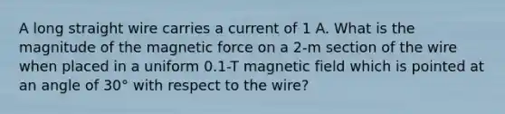 A long straight wire carries a current of 1 A. What is the magnitude of the magnetic force on a 2-m section of the wire when placed in a uniform 0.1-T magnetic field which is pointed at an angle of 30° with respect to the wire?