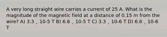 A very long straight wire carries a current of 25 A. What is the magnitude of the magnetic field at a distance of 0.15 m from the wire? A) 3.3 ˛ 10-5 T B) 6.6 ˛ 10-5 T C) 3.3 ˛ 10-6 T D) 6.6 ˛ 10-6 T