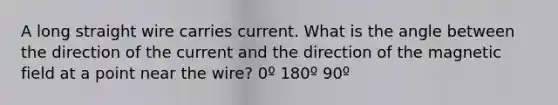 A long straight wire carries current. What is the angle between the direction of the current and the direction of the magnetic field at a point near the wire? 0º 180º 90º