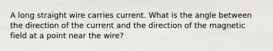 A long straight wire carries current. What is the angle between the direction of the current and the direction of the magnetic field at a point near the wire?