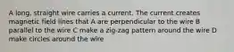 A long, straight wire carries a current. The current creates magnetic field lines that A are perpendicular to the wire B parallel to the wire C make a zig-zag pattern around the wire D make circles around the wire