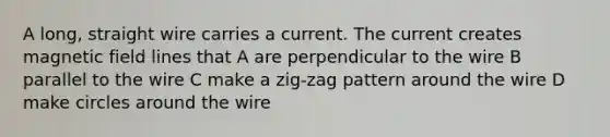 A long, straight wire carries a current. The current creates magnetic field lines that A are perpendicular to the wire B parallel to the wire C make a zig-zag pattern around the wire D make circles around the wire