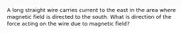 A long straight wire carries current to the east in the area where magnetic field is directed to the south. What is direction of the force acting on the wire due to magnetic field?