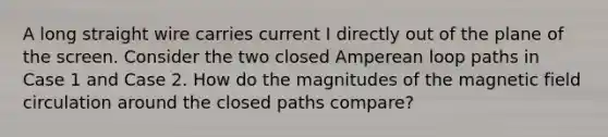 A long straight wire carries current I directly out of the plane of the screen. Consider the two closed Amperean loop paths in Case 1 and Case 2. How do the magnitudes of the magnetic field circulation around the closed paths compare?