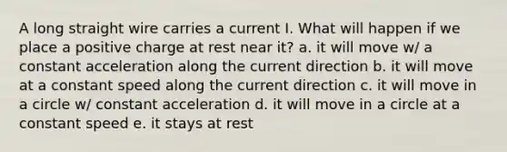 A long straight wire carries a current I. What will happen if we place a positive charge at rest near it? a. it will move w/ a constant acceleration along the current direction b. it will move at a constant speed along the current direction c. it will move in a circle w/ constant acceleration d. it will move in a circle at a constant speed e. it stays at rest