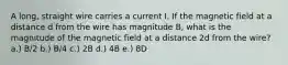 A long, straight wire carries a current I. If the magnetic field at a distance d from the wire has magnitude B, what is the magnitude of the magnetic field at a distance 2d from the wire? a.) B/2 b.) B/4 c.) 2B d.) 4B e.) 8D