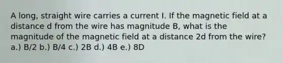 A long, straight wire carries a current I. If the magnetic field at a distance d from the wire has magnitude B, what is the magnitude of the magnetic field at a distance 2d from the wire? a.) B/2 b.) B/4 c.) 2B d.) 4B e.) 8D