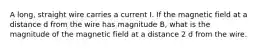 A long, straight wire carries a current I. If the magnetic field at a distance d from the wire has magnitude B, what is the magnitude of the magnetic field at a distance 2 d from the wire.