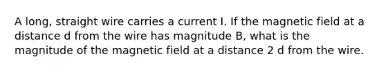 A long, straight wire carries a current I. If the magnetic field at a distance d from the wire has magnitude B, what is the magnitude of the magnetic field at a distance 2 d from the wire.