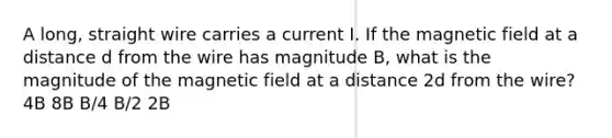 A long, straight wire carries a current I. If the magnetic field at a distance d from the wire has magnitude B, what is the magnitude of the magnetic field at a distance 2d from the wire? 4B 8B B/4 B/2 2B