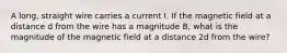 A long, straight wire carries a current I. If the magnetic field at a distance d from the wire has a magnitude B, what is the magnitude of the magnetic field at a distance 2d from the wire?