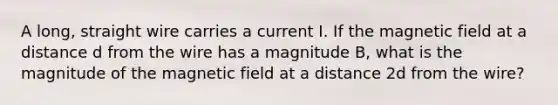 A long, straight wire carries a current I. If the magnetic field at a distance d from the wire has a magnitude B, what is the magnitude of the magnetic field at a distance 2d from the wire?