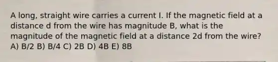 A long, straight wire carries a current I. If the magnetic field at a distance d from the wire has magnitude B, what is the magnitude of the magnetic field at a distance 2d from the wire? A) B/2 B) B/4 C) 2B D) 4B E) 8B