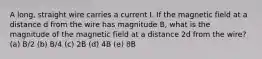 A long, straight wire carries a current I. If the magnetic field at a distance d from the wire has magnitude B, what is the magnitude of the magnetic field at a distance 2d from the wire? (a) B/2 (b) B/4 (c) 2B (d) 4B (e) 8B