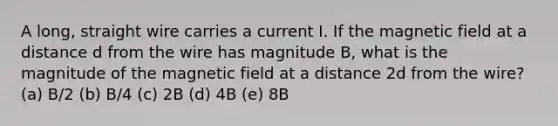 A long, straight wire carries a current I. If the magnetic field at a distance d from the wire has magnitude B, what is the magnitude of the magnetic field at a distance 2d from the wire? (a) B/2 (b) B/4 (c) 2B (d) 4B (e) 8B