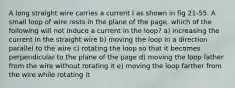 A long straight wire carries a current I as shown in fig 21-55. A small loop of wire rests in the plane of the page. which of the following will not induce a current in the loop? a) increasing the current in the straight wire b) moving the loop in a direction parallel to the wire c) rotating the loop so that it becomes perpendicular to the plane of the page d) moving the loop father from the wire without rotating it e) moving the loop farther from the wire while rotating it