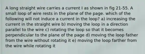 A long straight wire carries a current I as shown in fig 21-55. A small loop of wire rests in the plane of the page. which of the following will not induce a current in the loop? a) increasing the current in the straight wire b) moving the loop in a direction parallel to the wire c) rotating the loop so that it becomes perpendicular to the plane of the page d) moving the loop father from the wire without rotating it e) moving the loop farther from the wire while rotating it