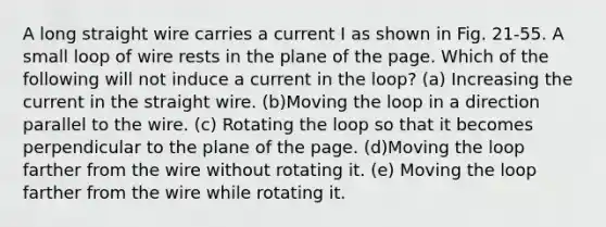 A long straight wire carries a current I as shown in Fig. 21-55. A small loop of wire rests in the plane of the page. Which of the following will not induce a current in the loop? (a) Increasing the current in the straight wire. (b)Moving the loop in a direction parallel to the wire. (c) Rotating the loop so that it becomes perpendicular to the plane of the page. (d)Moving the loop farther from the wire without rotating it. (e) Moving the loop farther from the wire while rotating it.