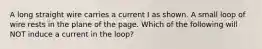 A long straight wire carries a current I as shown. A small loop of wire rests in the plane of the page. Which of the following will NOT induce a current in the loop?