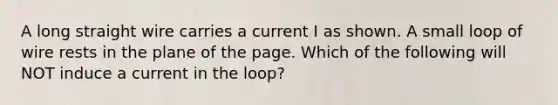 A long straight wire carries a current I as shown. A small loop of wire rests in the plane of the page. Which of the following will NOT induce a current in the loop?