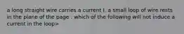 a long straight wire carries a current I. a small loop of wire rests in the plane of the page . which of the following will not induce a current in the loop>