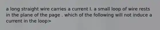 a long straight wire carries a current I. a small loop of wire rests in the plane of the page . which of the following will not induce a current in the loop>