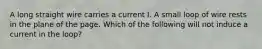 A long straight wire carries a current I. A small loop of wire rests in the plane of the page. Which of the following will not induce a current in the loop?