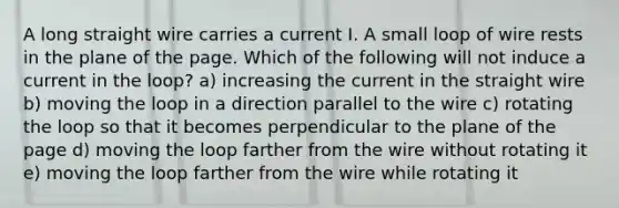 A long straight wire carries a current I. A small loop of wire rests in the plane of the page. Which of the following will not induce a current in the loop? a) increasing the current in the straight wire b) moving the loop in a direction parallel to the wire c) rotating the loop so that it becomes perpendicular to the plane of the page d) moving the loop farther from the wire without rotating it e) moving the loop farther from the wire while rotating it