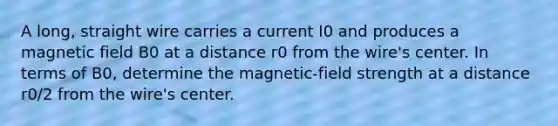 A long, straight wire carries a current I0 and produces a magnetic field B0 at a distance r0 from the wire's center. In terms of B0, determine the magnetic-field strength at a distance r0/2 from the wire's center.