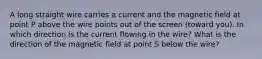 A long straight wire carries a current and the magnetic field at point P above the wire points out of the screen (toward you). In which direction is the current flowing in the wire? What is the direction of the magnetic field at point S below the wire?