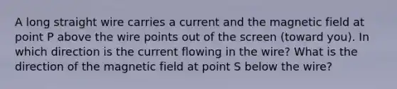 A long straight wire carries a current and the magnetic field at point P above the wire points out of the screen (toward you). In which direction is the current flowing in the wire? What is the direction of the magnetic field at point S below the wire?