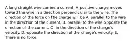 A long straight wire carries a current. A positive charge moves toward the wire in a direction perpendicular to the wire. The direction of the force on the charge will be A. parallel to the wire in the direction of the current. B. parallel to the wire opposite the direction of the current. C. in the direction of the charge's velocity. D. opposite the direction of the charge's velocity. E. There is no force.