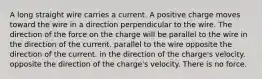 A long straight wire carries a current. A positive charge moves toward the wire in a direction perpendicular to the wire. The direction of the force on the charge will be parallel to the wire in the direction of the current. parallel to the wire opposite the direction of the current. in the direction of the charge's velocity. opposite the direction of the charge's velocity. There is no force.