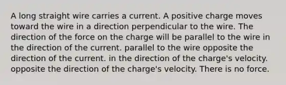 A long straight wire carries a current. A positive charge moves toward the wire in a direction perpendicular to the wire. The direction of the force on the charge will be parallel to the wire in the direction of the current. parallel to the wire opposite the direction of the current. in the direction of the charge's velocity. opposite the direction of the charge's velocity. There is no force.