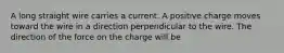 A long straight wire carries a current. A positive charge moves toward the wire in a direction perpendicular to the wire. The direction of the force on the charge will be