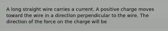 A long straight wire carries a current. A positive charge moves toward the wire in a direction perpendicular to the wire. The direction of the force on the charge will be