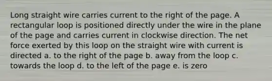 Long straight wire carries current to the right of the page. A rectangular loop is positioned directly under the wire in the plane of the page and carries current in clockwise direction. The net force exerted by this loop on the straight wire with current is directed a. to the right of the page b. away from the loop c. towards the loop d. to the left of the page e. is zero