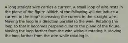 A long straight wire carries a current. A small loop of wire rests in the plane of the figure. Which of the following will not induce a current in the loop? Increasing the current in the straight wire. Moving the loop in a direction parallel to the wire. Rotating the loop so that it becomes perpendicular to the plane of the figure. Moving the loop farther from the wire without rotating it. Moving the loop farther from the wire while rotating it.