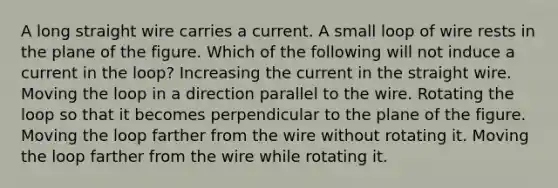 A long straight wire carries a current. A small loop of wire rests in the plane of the figure. Which of the following will not induce a current in the loop? Increasing the current in the straight wire. Moving the loop in a direction parallel to the wire. Rotating the loop so that it becomes perpendicular to the plane of the figure. Moving the loop farther from the wire without rotating it. Moving the loop farther from the wire while rotating it.