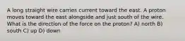 A long straight wire carries current toward the east. A proton moves toward the east alongside and just south of the wire. What is the direction of the force on the proton? A) north B) south C) up D) down