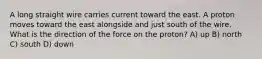 A long straight wire carries current toward the east. A proton moves toward the east alongside and just south of the wire. What is the direction of the force on the proton? A) up B) north C) south D) down