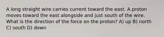 A long straight wire carries current toward the east. A proton moves toward the east alongside and just south of the wire. What is the direction of the force on the proton? A) up B) north C) south D) down