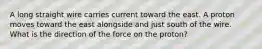 A long straight wire carries current toward the east. A proton moves toward the east alongside and just south of the wire. What is the direction of the force on the proton?