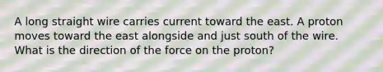 A long straight wire carries current toward the east. A proton moves toward the east alongside and just south of the wire. What is the direction of the force on the proton?