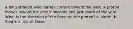 A long straight wire carries current toward the east. A proton moves toward the east alongside and just south of the wire. What is the direction of the force on the proton? a. North. b. South. c. Up. d. Down