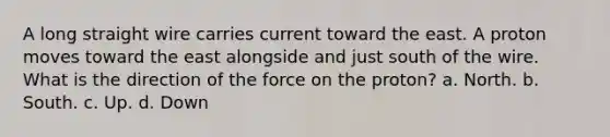 A long straight wire carries current toward the east. A proton moves toward the east alongside and just south of the wire. What is the direction of the force on the proton? a. North. b. South. c. Up. d. Down