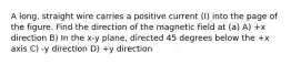 A long, straight wire carries a positive current (I) into the page of the figure. Find the direction of the magnetic field at (a) A) +x direction B) In the x-y plane, directed 45 degrees below the +x axis C) -y direction D) +y direction