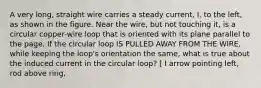 A very long, straight wire carries a steady current, I, to the left, as shown in the figure. Near the wire, but not touching it, is a circular copper-wire loop that is oriented with its plane parallel to the page. If the circular loop IS PULLED AWAY FROM THE WIRE, while keeping the loop's orientation the same, what is true about the induced current in the circular loop? [ I arrow pointing left, rod above ring,