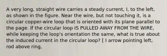 A very long, straight wire carries a steady current, I, to the left, as shown in the figure. Near the wire, but not touching it, is a circular copper-wire loop that is oriented with its plane parallel to the page. If the circular loop IS PULLED AWAY FROM THE WIRE, while keeping the loop's orientation the same, what is true about the induced current in the circular loop? [ I arrow pointing left, rod above ring,